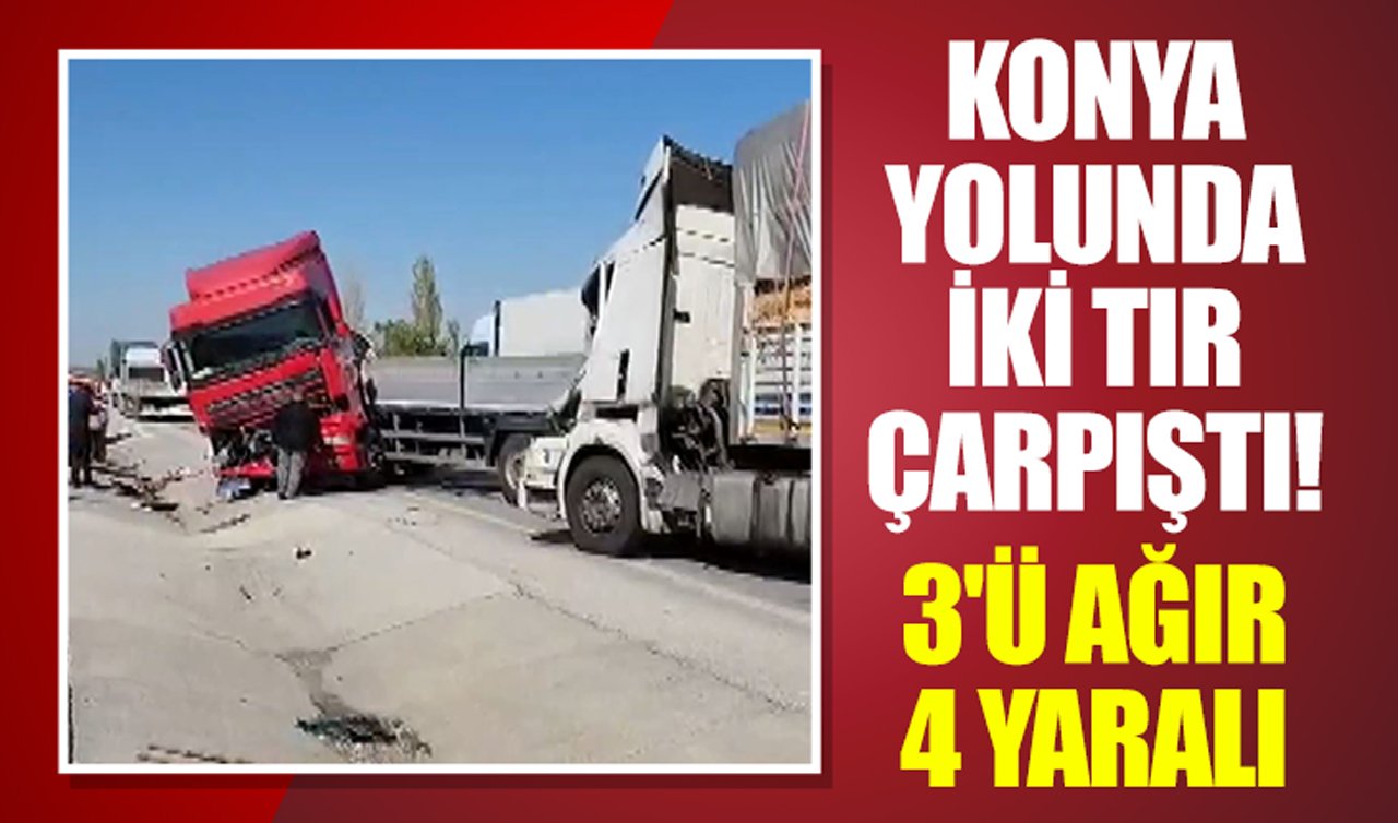 Konya yolunda iki tır çarpıştı! 3’ü ağır 4 yaralı