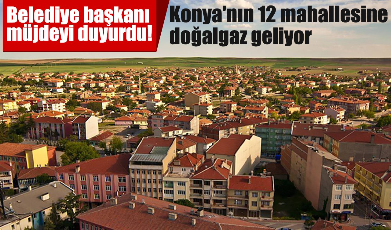 Belediye başkanı müjdeyi duyurdu! Konya’nın 12 mahallesine doğalgaz geliyor