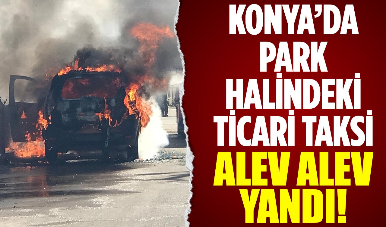 Konya’da park halindeki ticari taksi alev alev yandı!