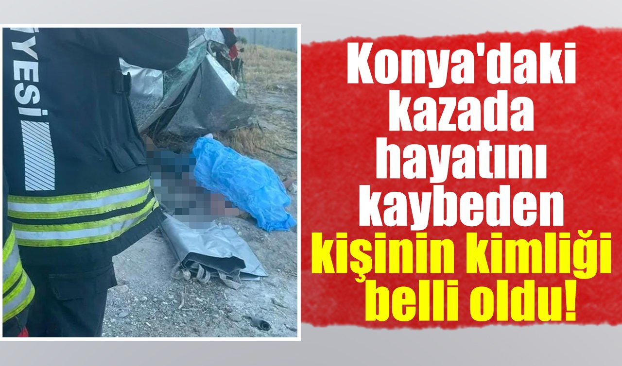  Konya’daki kazada hayatını kaybeden kişinin kimliği belli oldu!