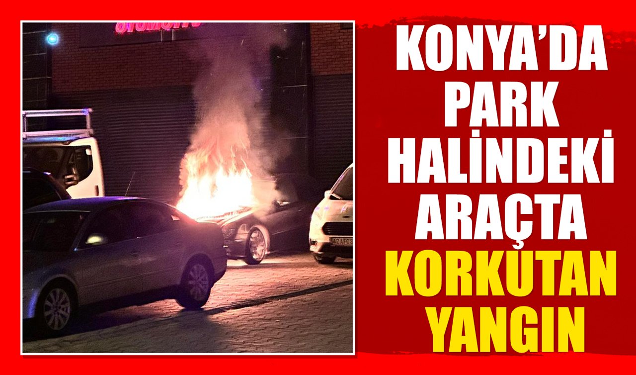 Konya’da park halindeki araçta korkutan yangın