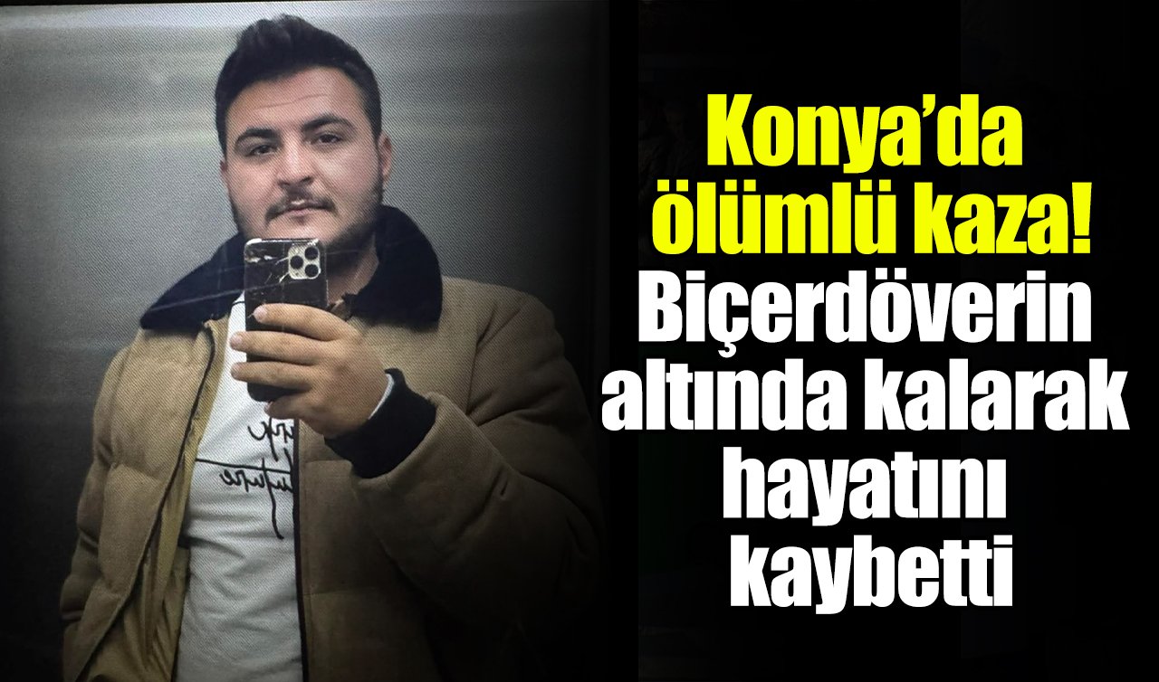 Konya’da ölümlü kaza! Biçerdöverin altında kalarak hayatını kaybetti