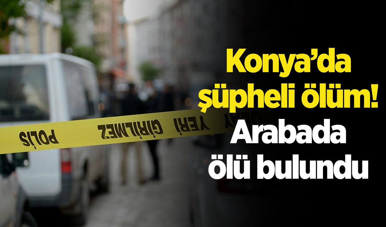Konya’da şüpheli ölüm! Arabada ölü bulundu 