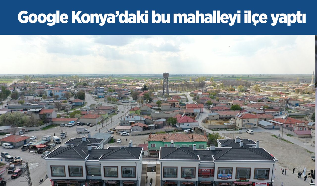 Google Konya’daki bu mahalleyi ilçe yaptı!