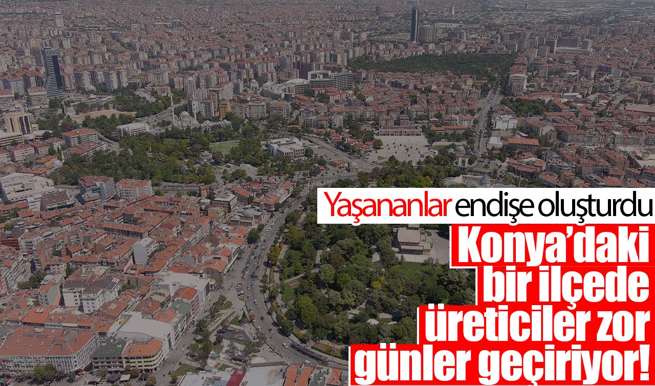 Konya’daki bir ilçede üreticiler zor günler geçiriyor! Yaşananlar endişeye sebep oldu