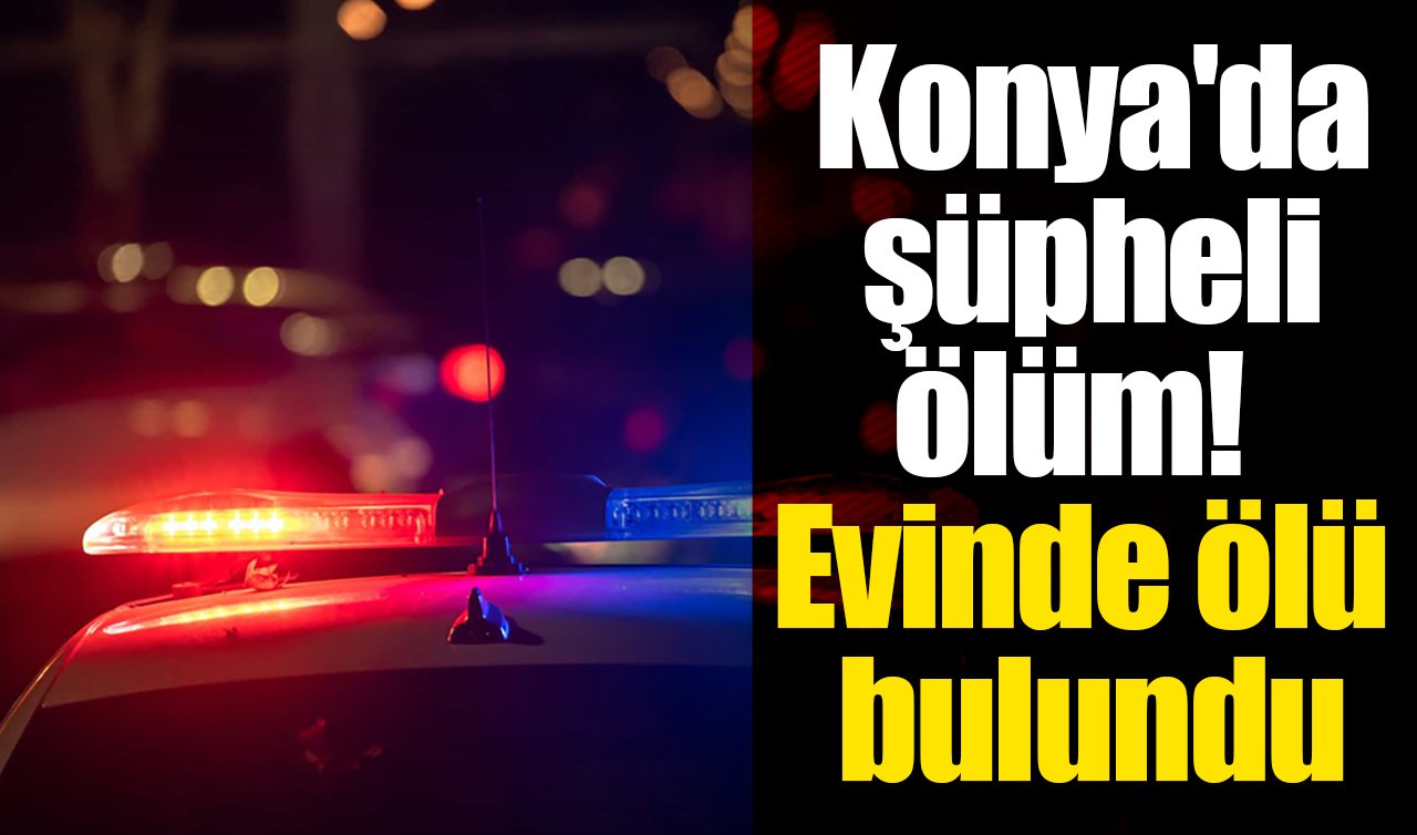 Konya’da şüpheli ölüm! Evinde ölü bulundu