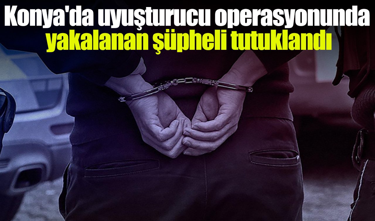 Konya’da uyuşturucu operasyonunda yakalanan şüpheli tutuklandı