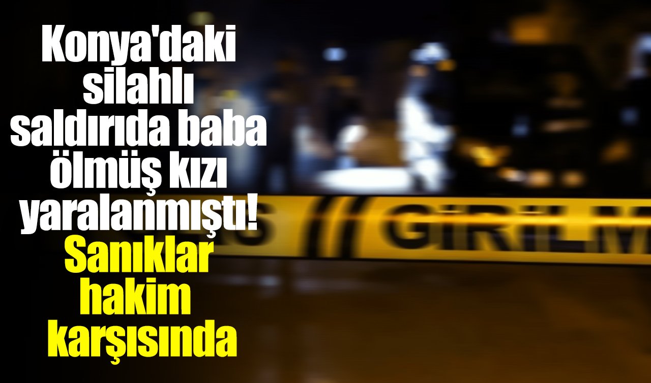 Konya’daki silahlı saldırıda baba ölmüş kızı yaralanmıştı! Sanıklar hakim karşısında