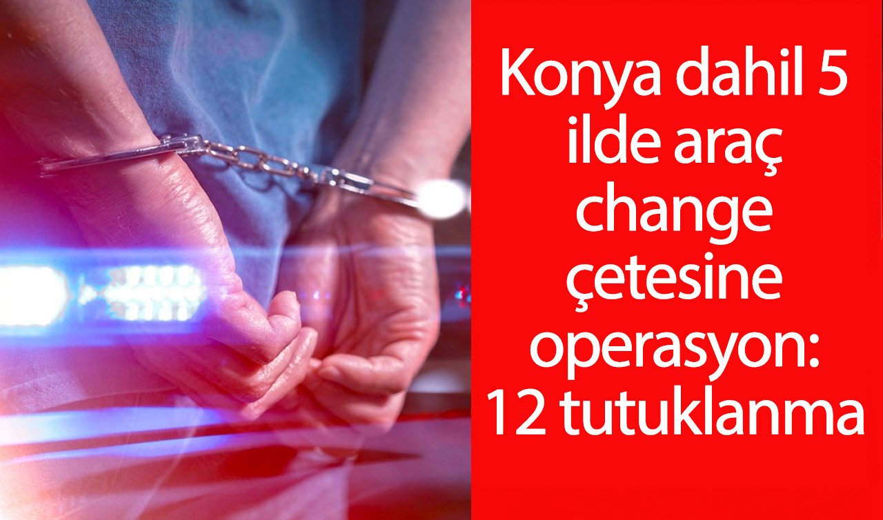  Konya dahil 5 ilde change çetesine operasyon: 12 tutuklama