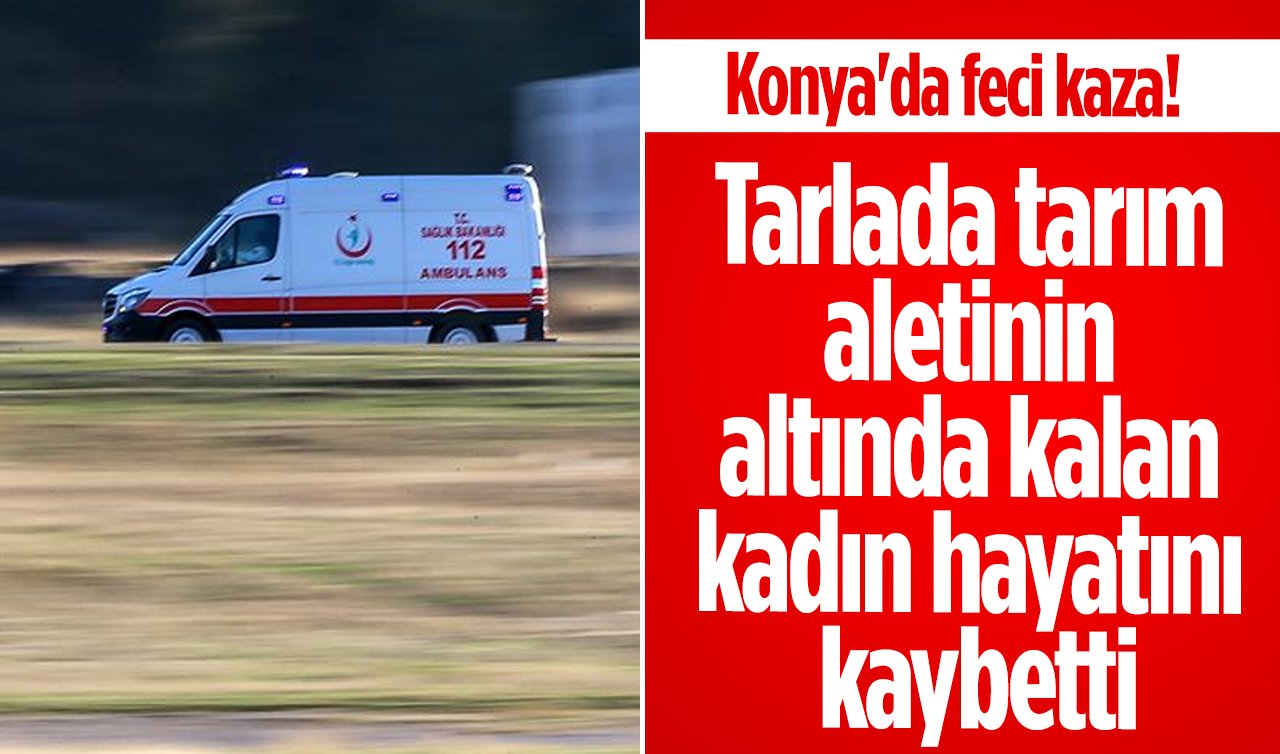 Konya’da feci kaza! Tarlada tarım aletinin altında kalan kadın hayatını kaybetti