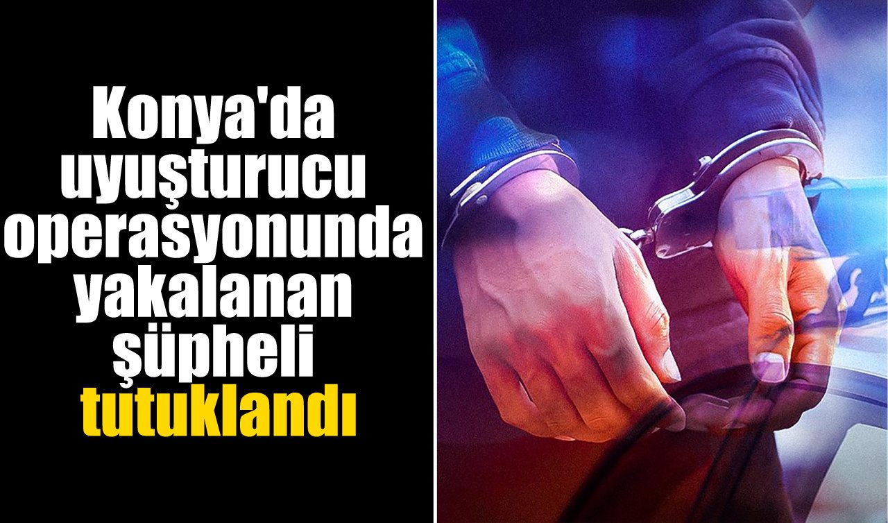 Konya’da uyuşturucu operasyonunda yakalanan şüpheli tutuklandı