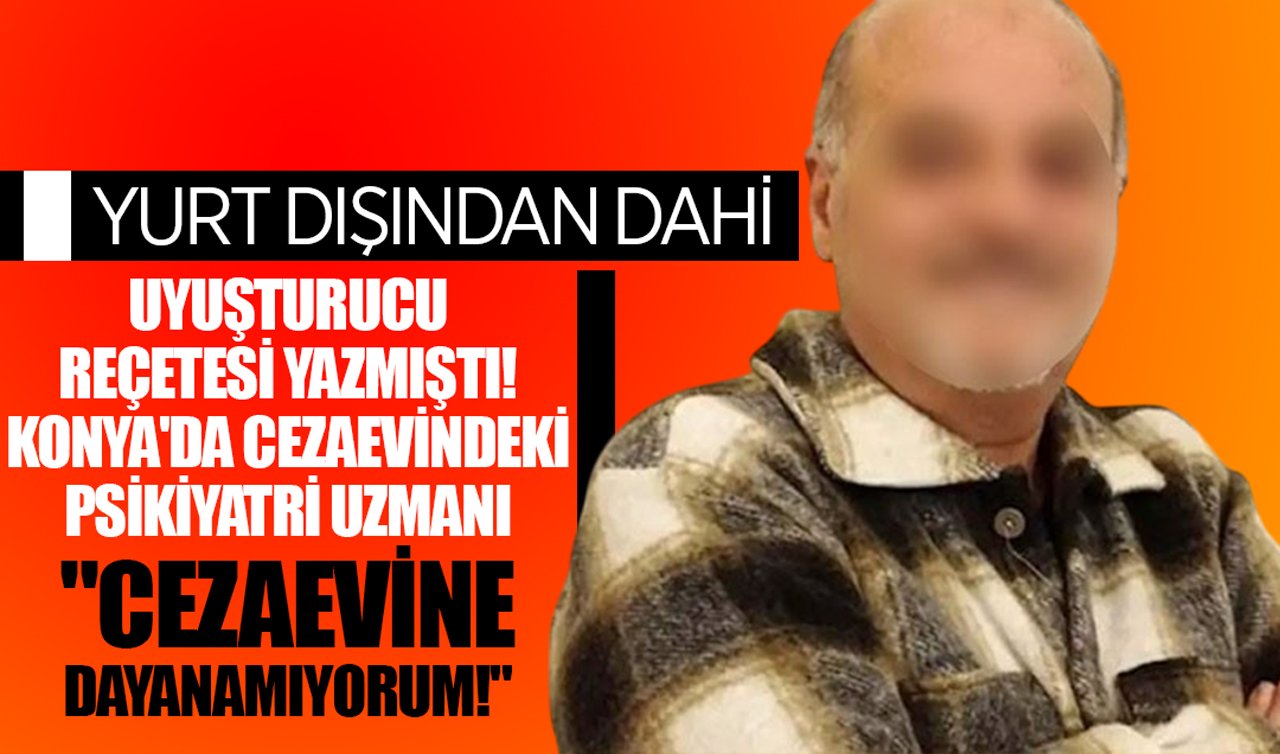 Yurt dışından dahi uyuşturucu reçetesi yazmıştı! Konya’da cezaevindeki psikiyatri uzmanı: “Cezaevine dayanamıyorum!’’