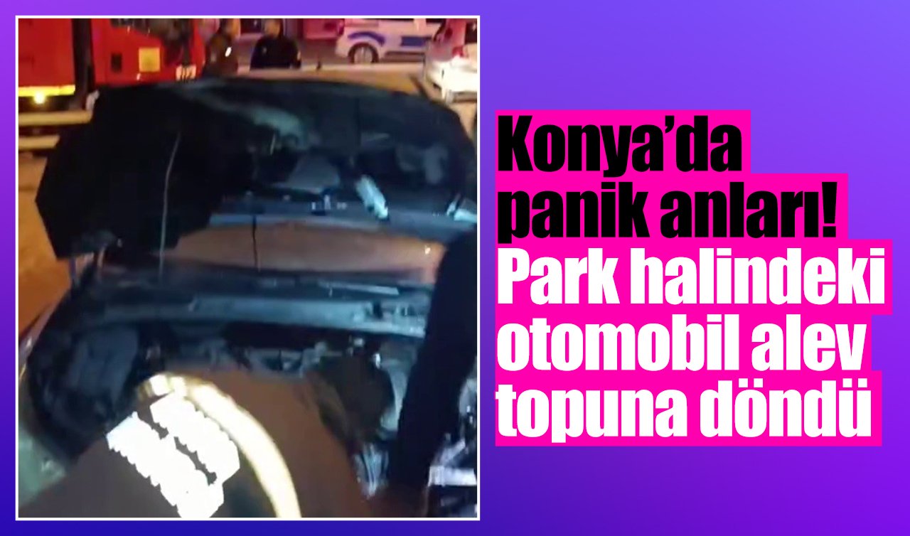 Konya’da panik anları! Park halindeki otomobil alev topuna döndü