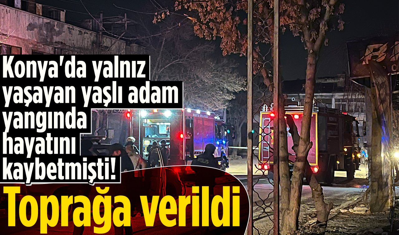 Konya’da yalnız yaşayan yaşlı adam yangında hayatını kaybetmişti! Toprağa verildi