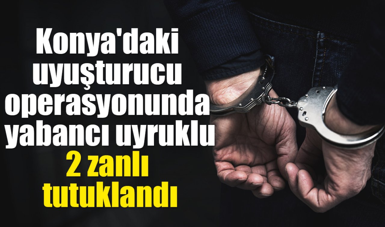 Konya’daki uyuşturucu operasyonunda yakalanan yabancı uyruklu 2 zanlı tutuklandı