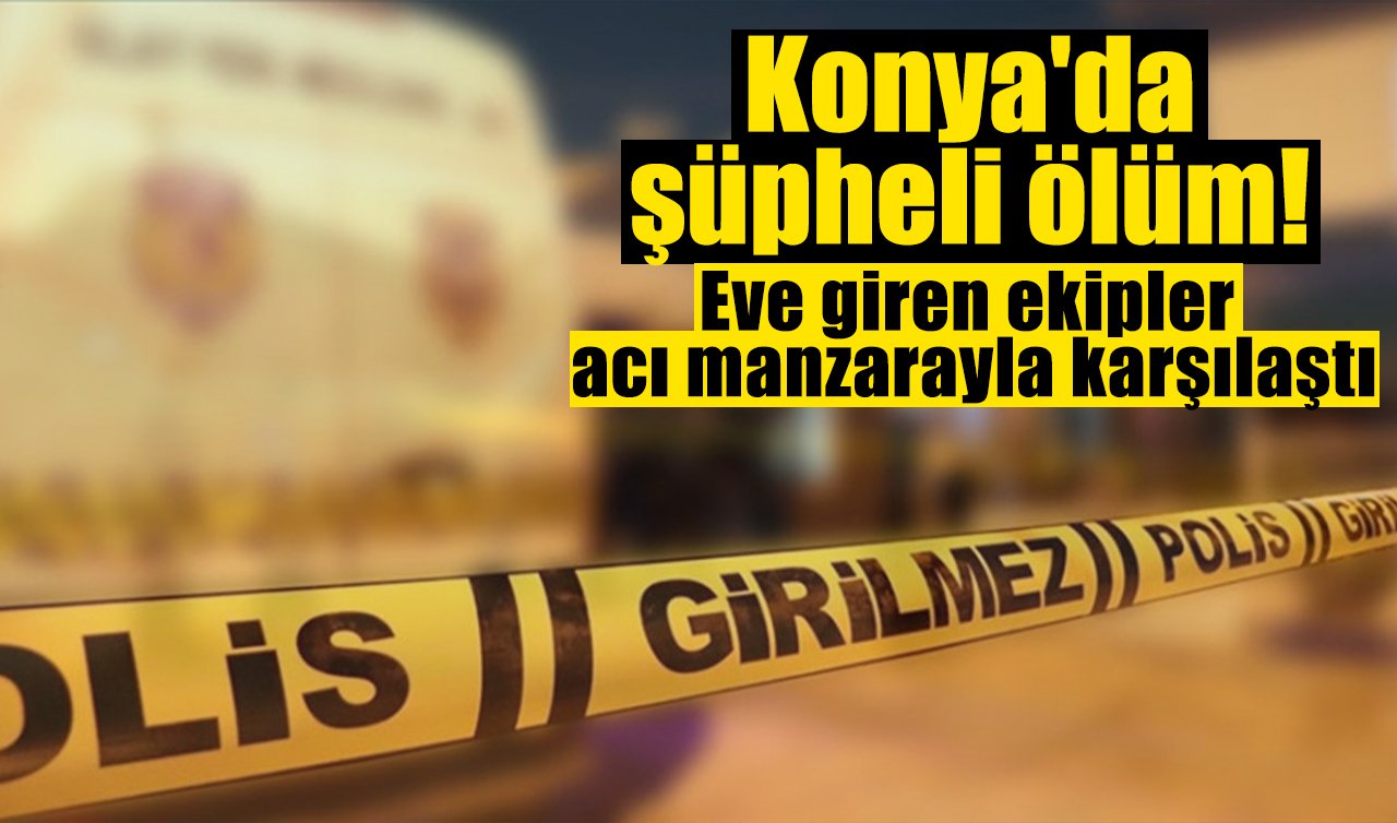 Konya’da şüpheli ölüm! Eve giren ekipler acı manzarayla karşılaştı