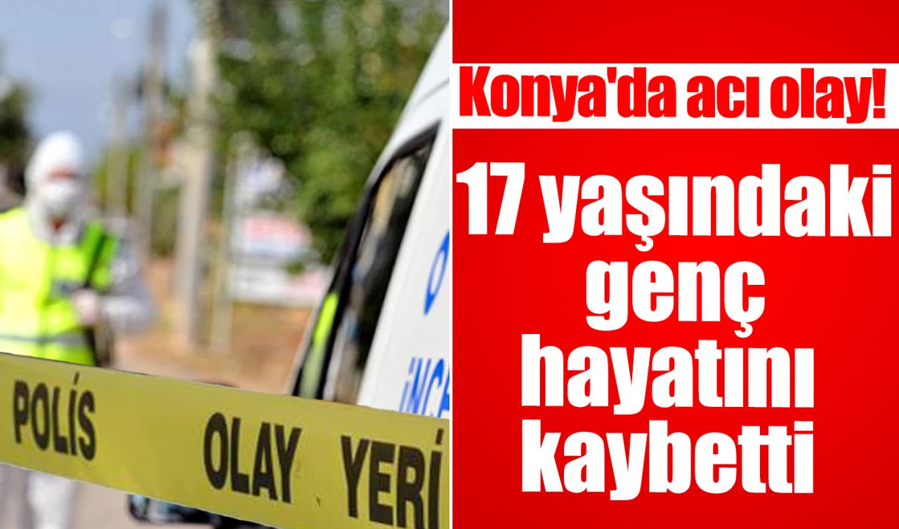 Konya’da acı olay! 17 yaşındaki genç hayatını kaybetti 