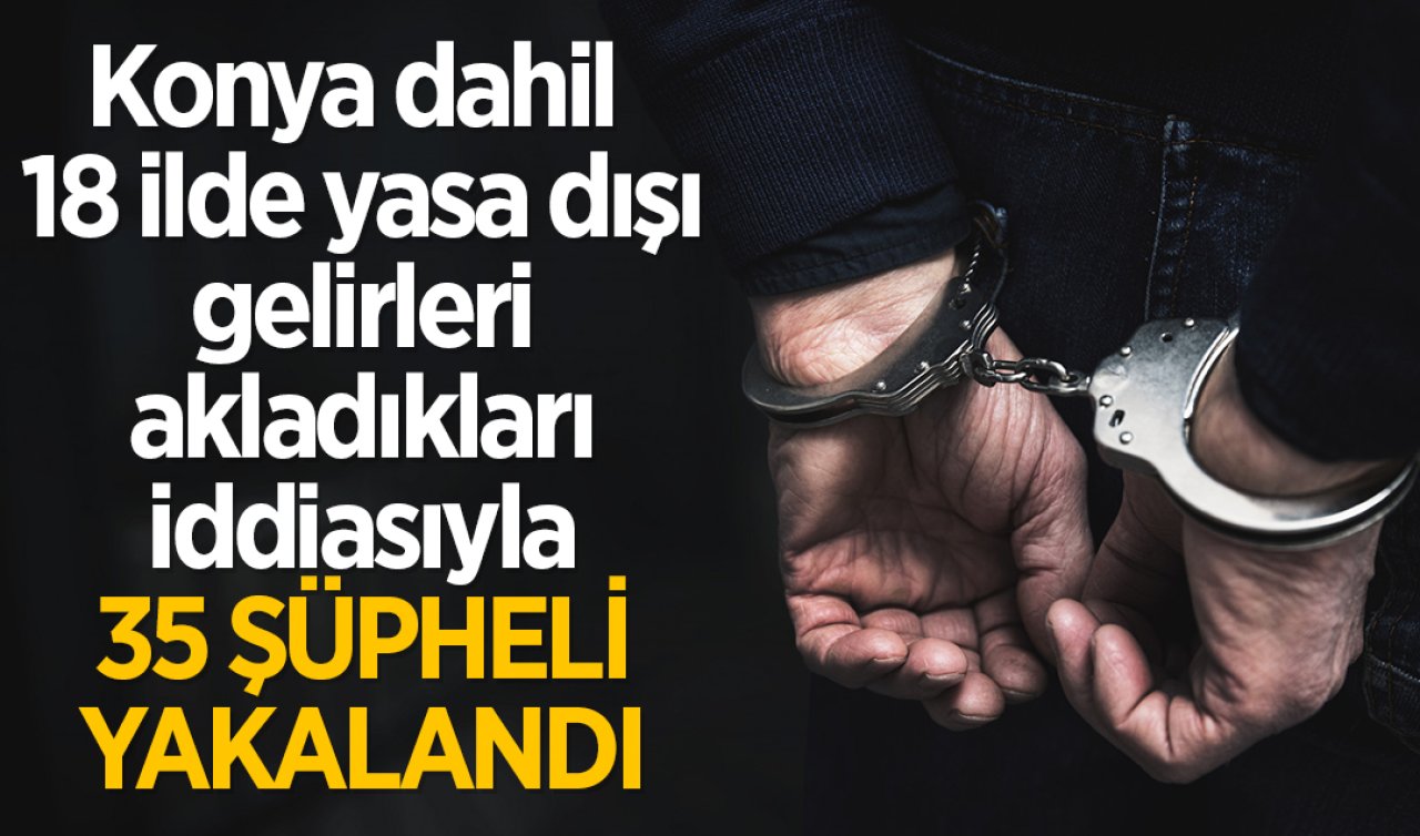 İstanbul merkezli Konya dahil 18 ilde yasa dışı gelirleri akladıkları iddiasıyla 35 zanlı yakalandı