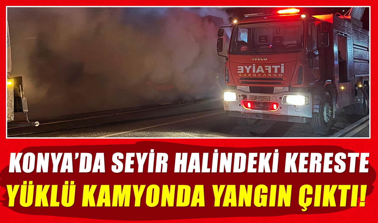 Konya’da seyir halindeki kereste yüklü kamyonda yangın çıktı!