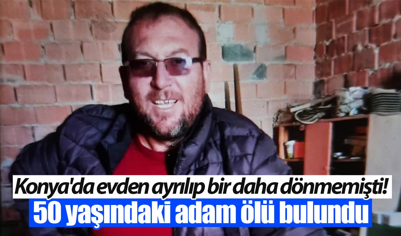 Konya’da evden ayrılıp bir daha dönmemişti! 50 yaşındaki adam ölü bulundu