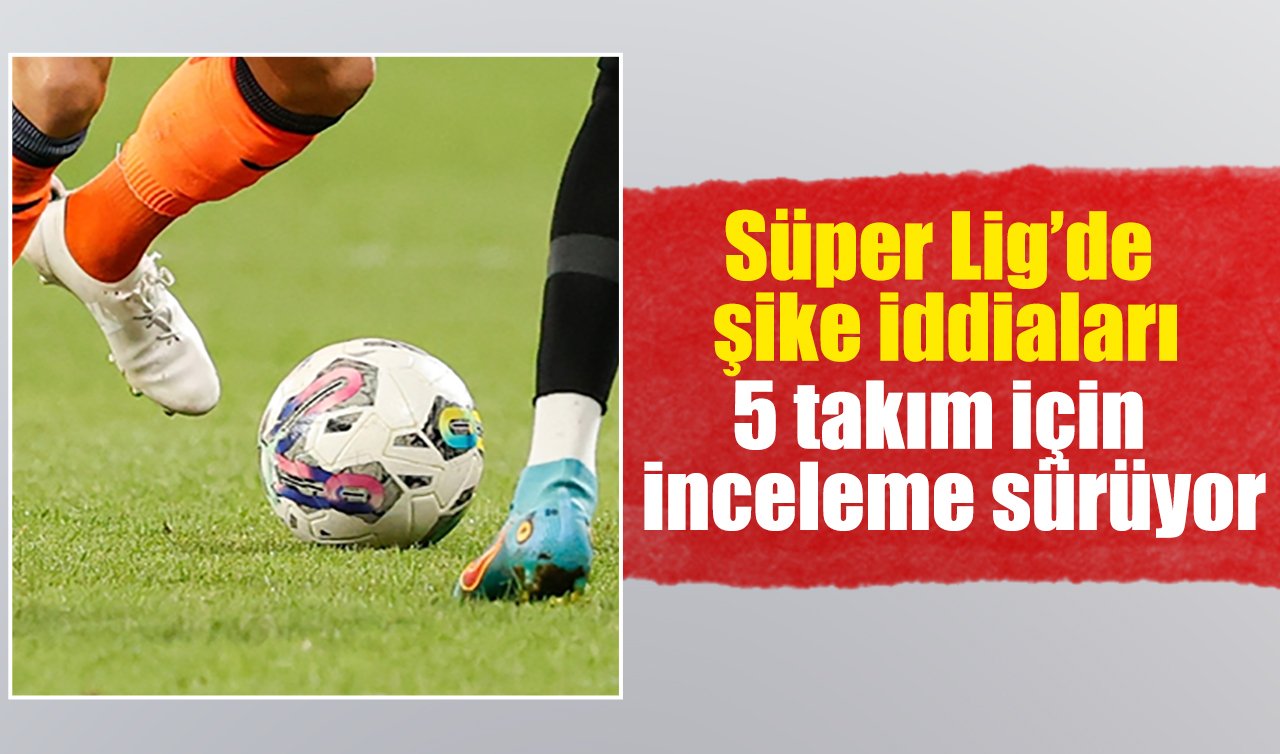 Süper Lig’de şike iddiaları: 5 takım için inceleme sürüyor