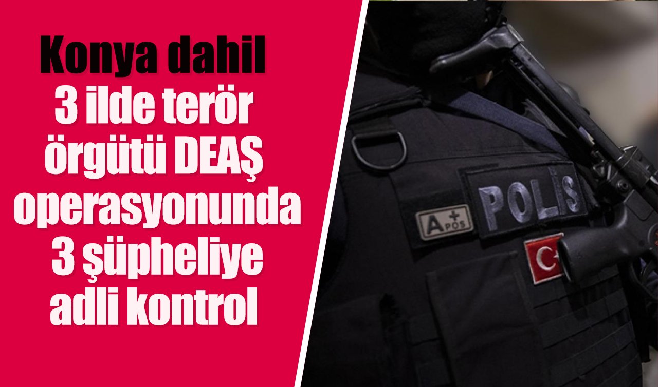  Konya dahil 3 ilde terör örgütü DEAŞ operasyonunda 3 şüpheliye adli kontrol 