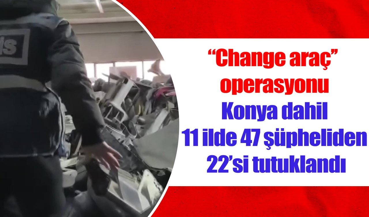 “Change araç’’ operasyonu: Konya dahil 11 ilde 47 şüpheliden 22’si tutuklandı