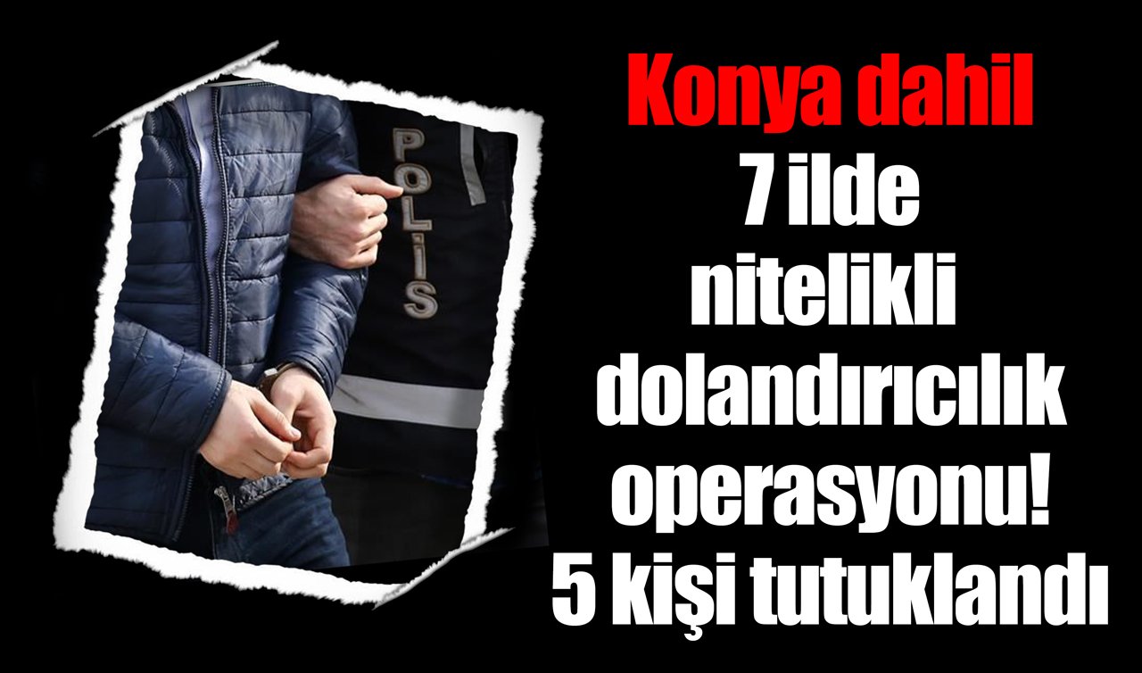 Konya dahil 7 ilde nitelikli dolandırıcılık operasyonu! 5 kişi tutuklandı
