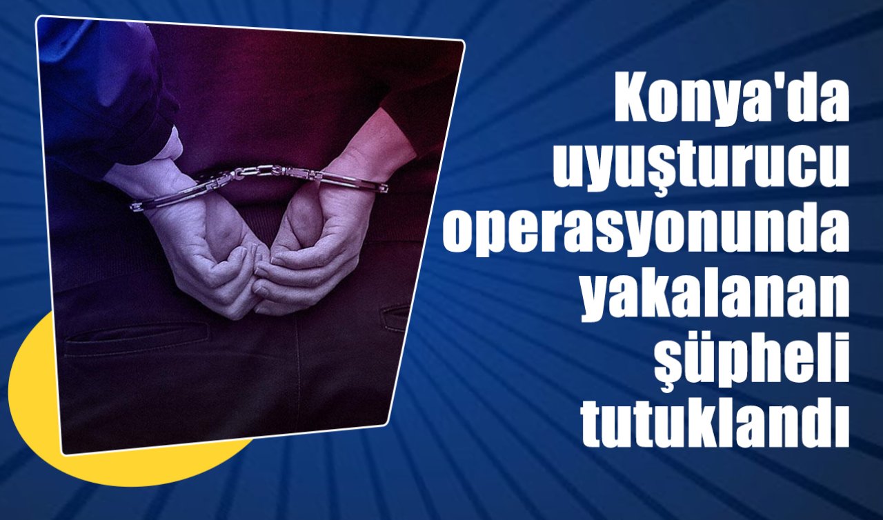 Konya’da uyuşturucu operasyonunda yakalanan şüpheli tutuklandı