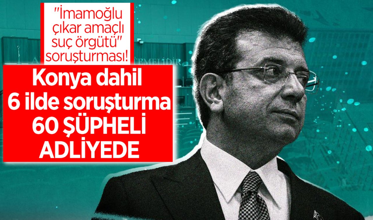 “İmamoğlu çıkar amaçlı suç örgütü’’ soruşturması! Konya dahil 6 ilde soruşturma: 60 şüpheli adliyede 