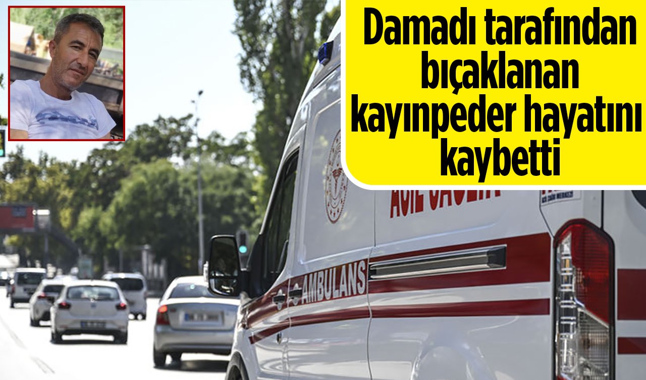 Damadı tarafından bıçaklanan kayınpeder hayatını kaybetti