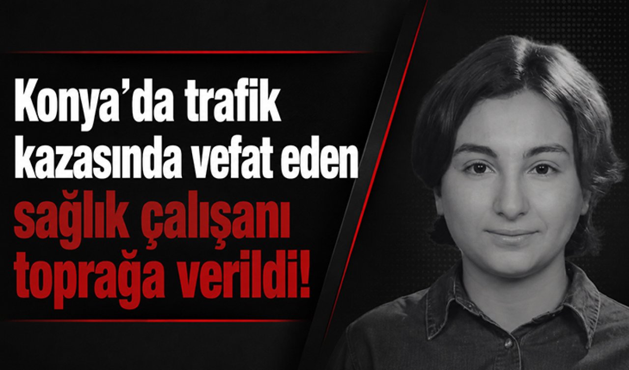 Konya’da trafik kazasında vefat eden sağlık çalışanı toprağa verildi! 