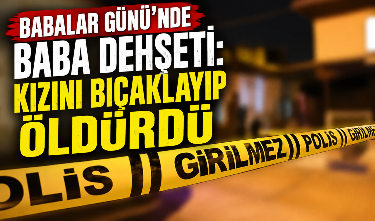 Babalar Günü’nde baba dehşeti: Kızını bıçaklayıp öldürdü