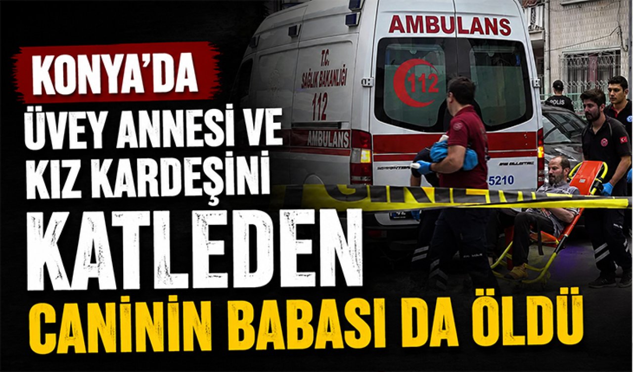Konya’da üvey annesi ve kız kardeşinin katleden caninin babası da öldü